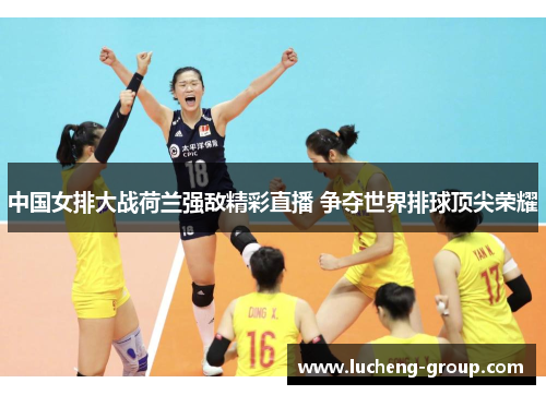 中国女排大战荷兰强敌精彩直播 争夺世界排球顶尖荣耀