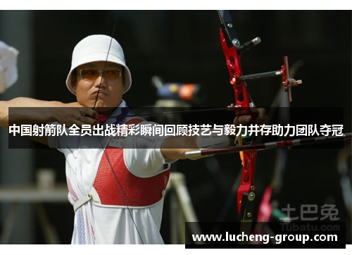 中国射箭队全员出战精彩瞬间回顾技艺与毅力并存助力团队夺冠