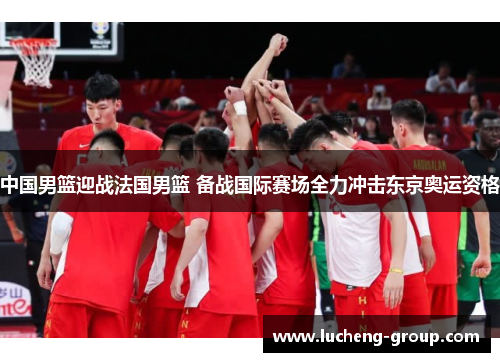 中国男篮迎战法国男篮 备战国际赛场全力冲击东京奥运资格