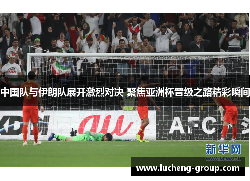 中国队与伊朗队展开激烈对决 聚焦亚洲杯晋级之路精彩瞬间