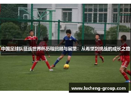 中国足球队征战世界杯历程回顾与展望：从希望到挑战的成长之路