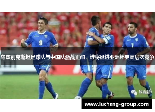 乌兹别克斯坦足球队与中国队激战正酣，谁将挺进亚洲杯更高层次竞争